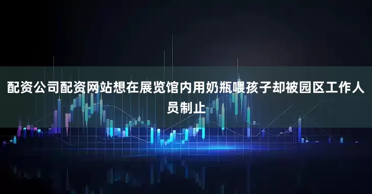 配资公司配资网站想在展览馆内用奶瓶喂孩子却被园区工作人员制止