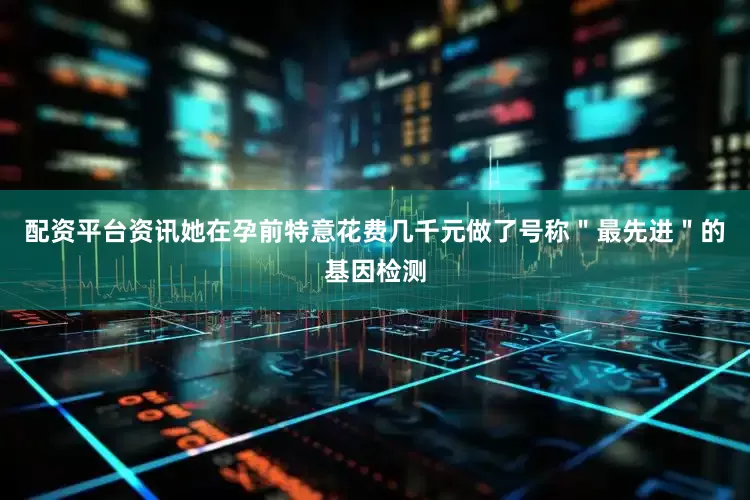 配资平台资讯她在孕前特意花费几千元做了号称＂最先进＂的基因检测