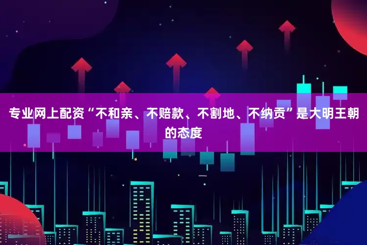 专业网上配资“不和亲、不赔款、不割地、不纳贡”是大明王朝的态度